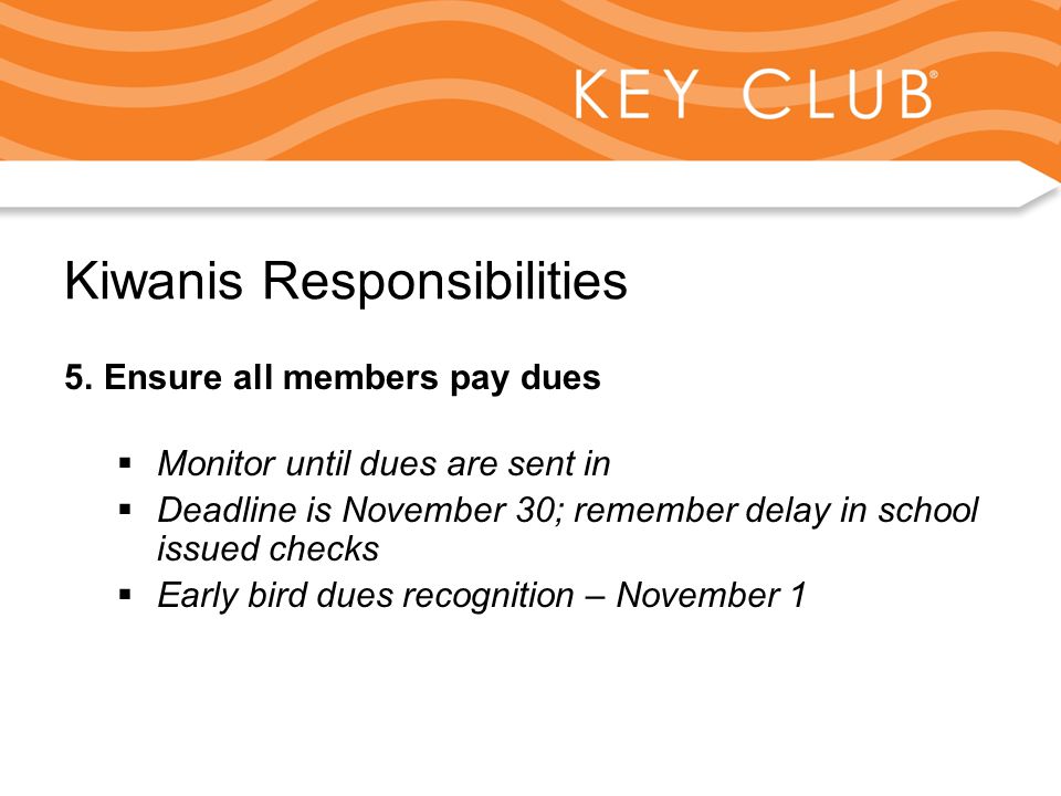 Kiwanis Responsibility to Key Club and Circle K Kiwanis Responsibilities 5.Ensure all members pay dues  Monitor until dues are sent in  Deadline is November 30; remember delay in school issued checks  Early bird dues recognition – November 1