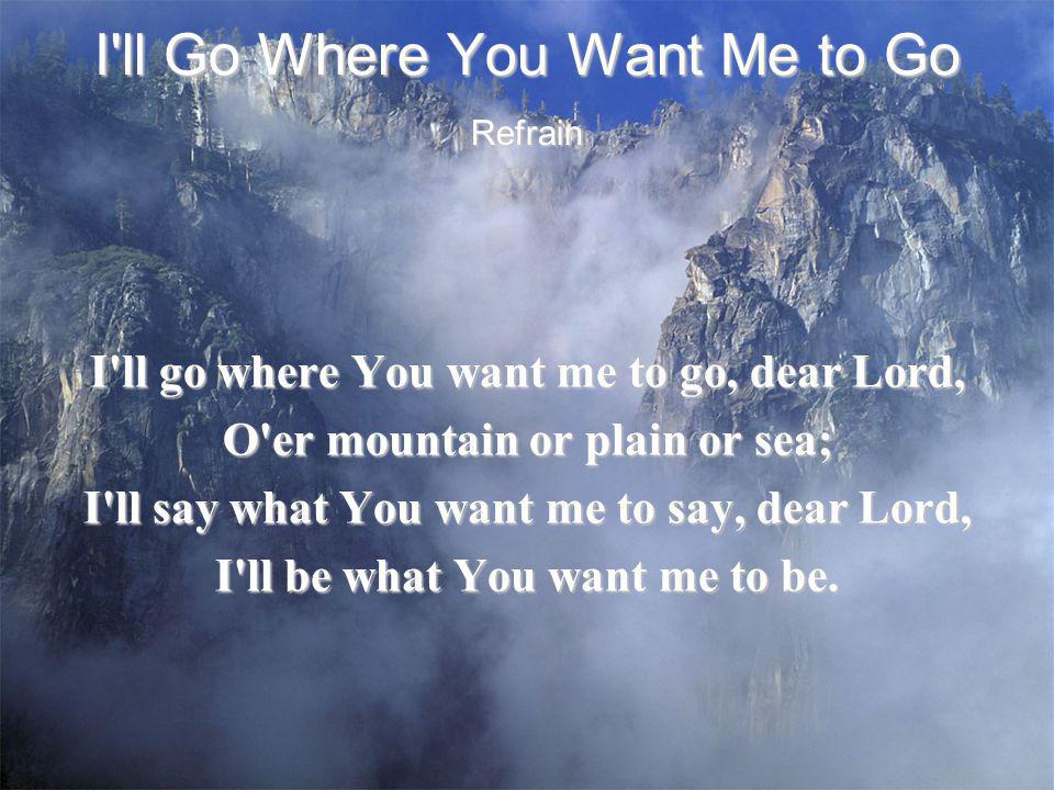 I ll Go Where You Want Me to Go I ll go where You want me to go, dear Lord, O er mountain or plain or sea; I ll say what You want me to say, dear Lord, I ll be what You want me to be.