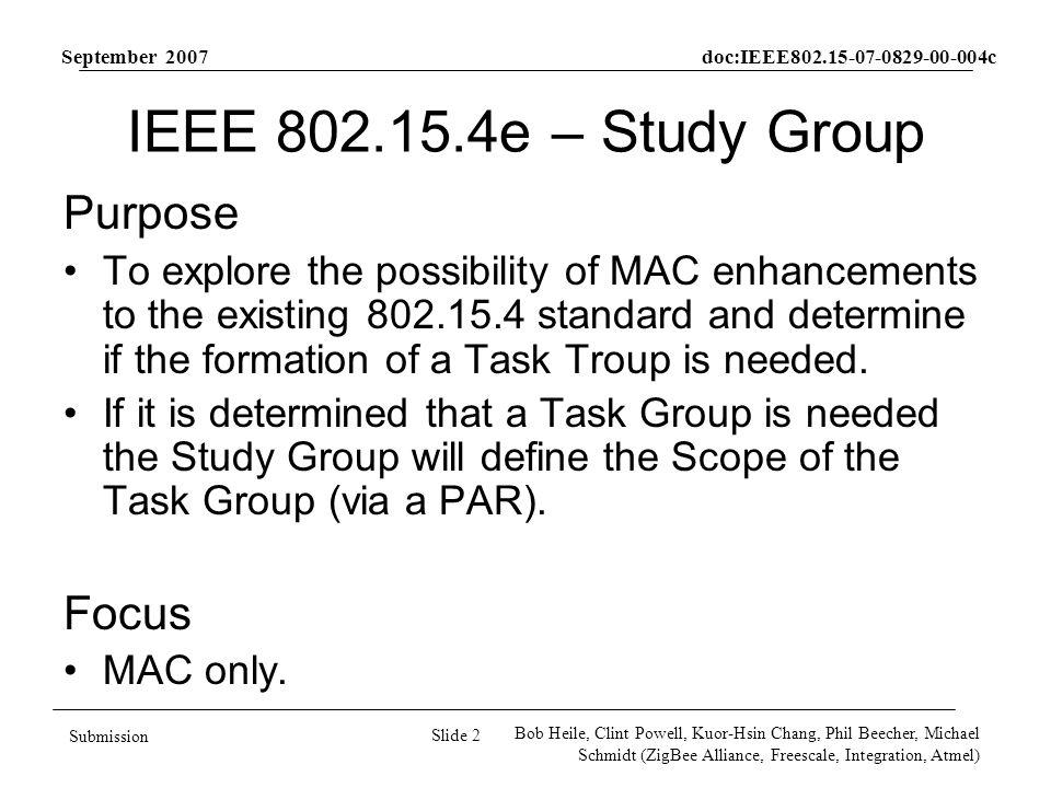 September 2007 doc:IEEE c Slide 2 Submission Bob Heile, Clint Powell, Kuor-Hsin Chang, Phil Beecher, Michael Schmidt (ZigBee Alliance, Freescale, Integration, Atmel) IEEE e – Study Group Purpose To explore the possibility of MAC enhancements to the existing standard and determine if the formation of a Task Troup is needed.