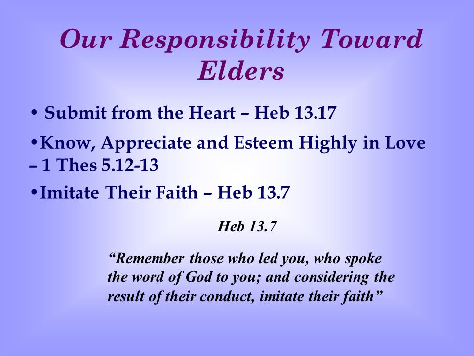 Our Responsibility Toward Elders Submit from the Heart – Heb Know, Appreciate and Esteem Highly in Love – 1 Thes I mitate Their Faith – Heb 13.7 Remember those who led you, who spoke the word of God to you; and considering the result of their conduct, imitate their faith Heb 13.7