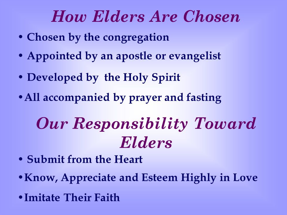 Our Responsibility Toward Elders Submit from the Heart Know, Appreciate and Esteem Highly in Love Imitate Their Faith How Elders Are Chosen Chosen by the congregation Appointed by an apostle or evangelist Developed by the Holy Spirit All accompanied by prayer and fasting