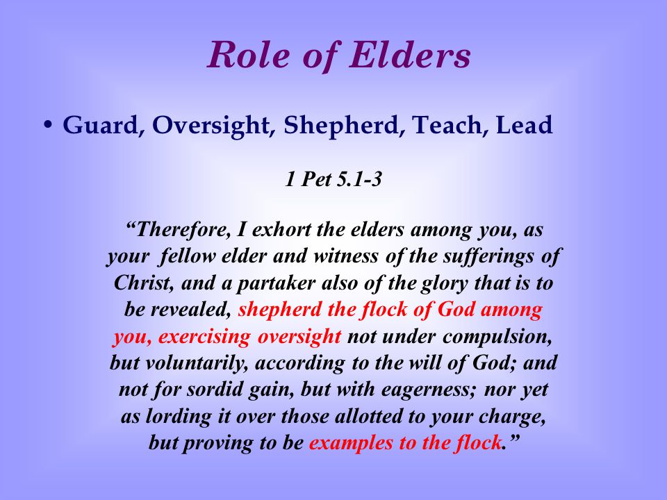Role of Elders Guard, Oversight, Shepherd, Teach, Lead 1 Pet Therefore, I exhort the elders among you, as your fellow elder and witness of the sufferings of Christ, and a partaker also of the glory that is to be revealed, shepherd the flock of God among you, exercising oversight not under compulsion, but voluntarily, according to the will of God; and not for sordid gain, but with eagerness; nor yet as lording it over those allotted to your charge, but proving to be examples to the flock.