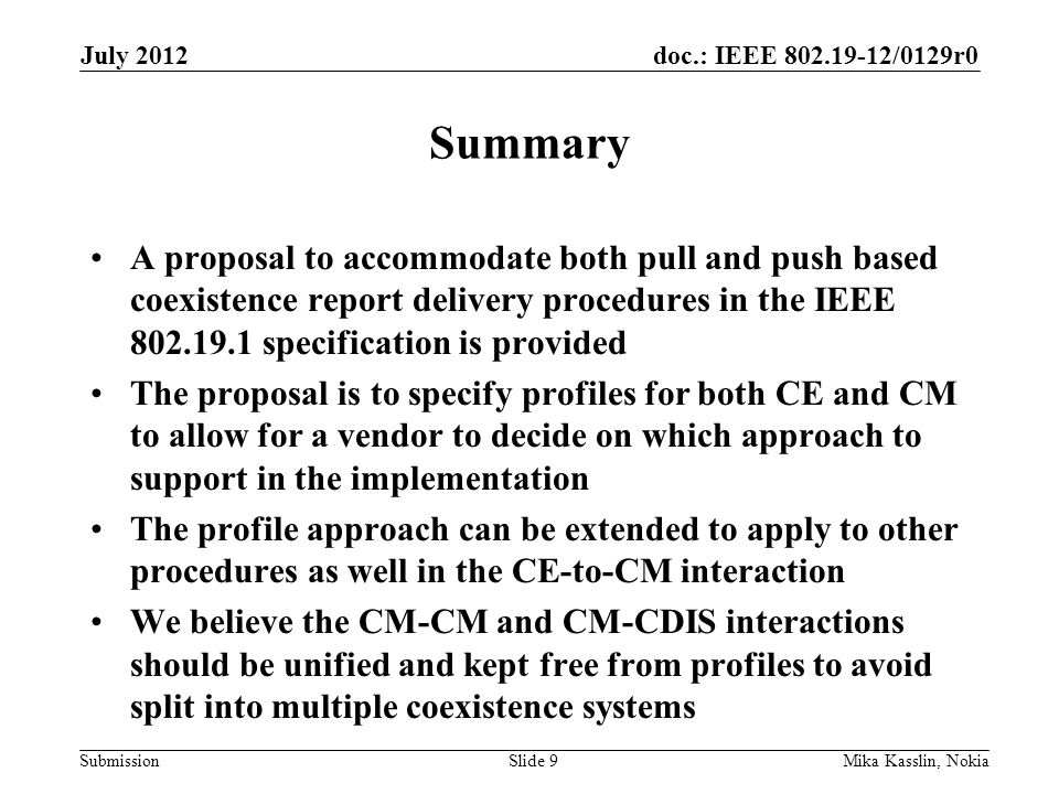 doc.: IEEE /0129r0 Submission Summary A proposal to accommodate both pull and push based coexistence report delivery procedures in the IEEE specification is provided The proposal is to specify profiles for both CE and CM to allow for a vendor to decide on which approach to support in the implementation The profile approach can be extended to apply to other procedures as well in the CE-to-CM interaction We believe the CM-CM and CM-CDIS interactions should be unified and kept free from profiles to avoid split into multiple coexistence systems July 2012 Mika Kasslin, NokiaSlide 9