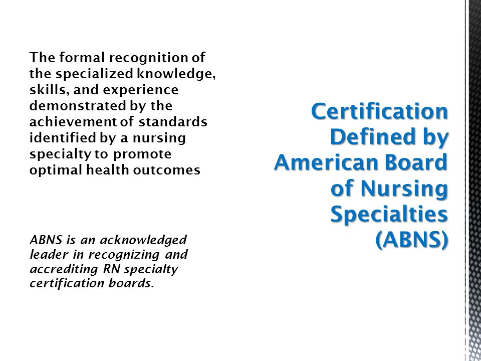 The formal recognition of the specialized knowledge, skills, and experience demonstrated by the achievement of standards identified by a nursing specialty to promote optimal health outcomes ABNS is an acknowledged leader in recognizing and accrediting RN specialty certification boards.