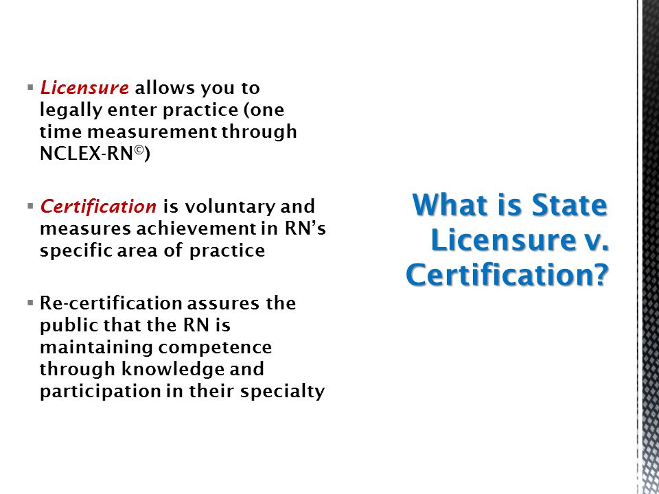  Licensure allows you to legally enter practice (one time measurement through NCLEX-RN © )  Certification is voluntary and measures achievement in RN’s specific area of practice  Re-certification assures the public that the RN is maintaining competence through knowledge and participation in their specialty What is State Licensure v.