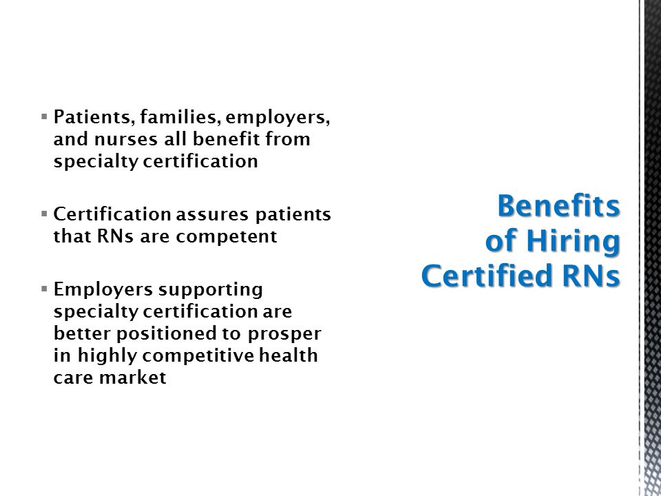  Patients, families, employers, and nurses all benefit from specialty certification  Certification assures patients that RNs are competent  Employers supporting specialty certification are better positioned to prosper in highly competitive health care market Benefits of Hiring Certified RNs