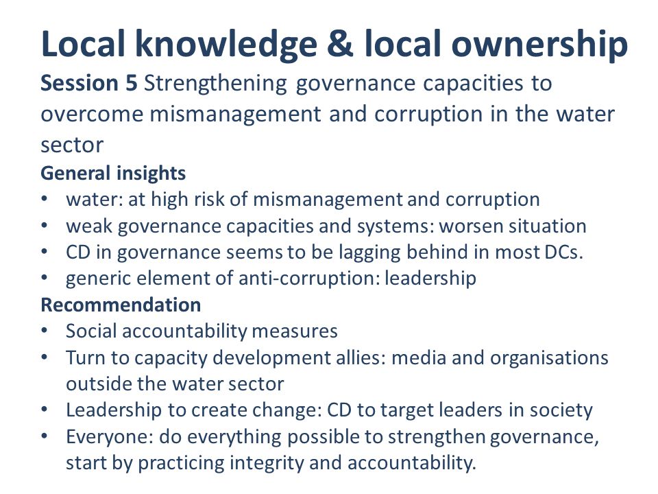 Local knowledge & local ownership Session 5 Strengthening governance capacities to overcome mismanagement and corruption in the water sector General insights water: at high risk of mismanagement and corruption weak governance capacities and systems: worsen situation CD in governance seems to be lagging behind in most DCs.