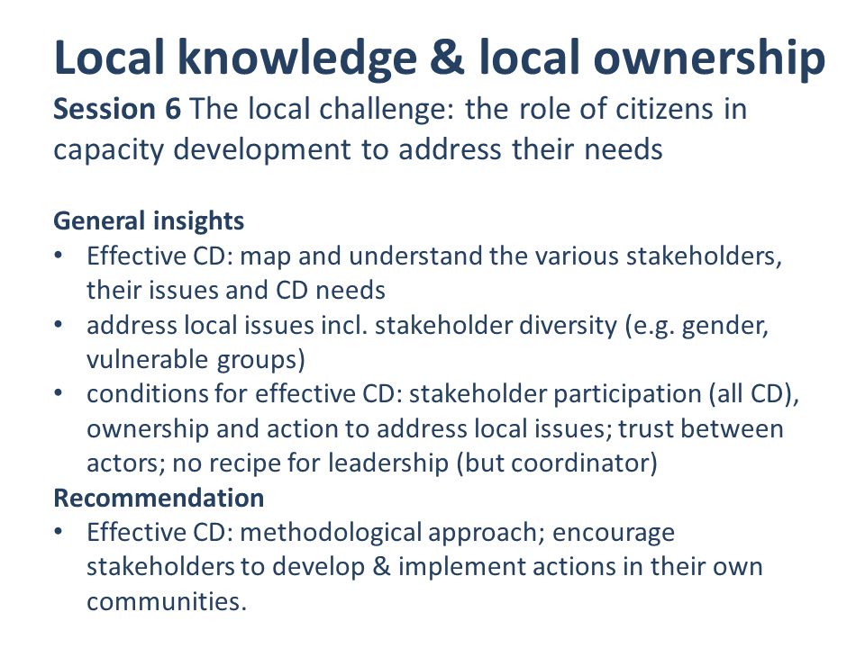 Local knowledge & local ownership Session 6 The local challenge: the role of citizens in capacity development to address their needs General insights Effective CD: map and understand the various stakeholders, their issues and CD needs address local issues incl.