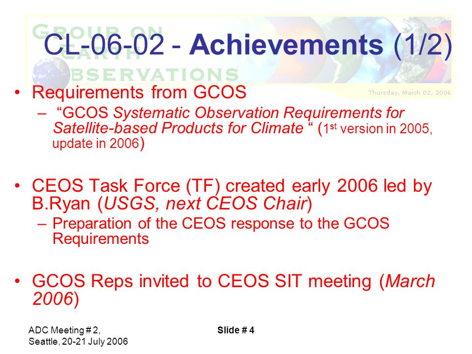 ADC Meeting # 2, Seattle, July 2006 Slide # 4 CL Achievements (1/2) Requirements from GCOS – GCOS Systematic Observation Requirements for Satellite-based Products for Climate ( 1 st version in 2005, update in 2006 ) CEOS Task Force (TF) created early 2006 led by B.Ryan (USGS, next CEOS Chair) –Preparation of the CEOS response to the GCOS Requirements GCOS Reps invited to CEOS SIT meeting (March 2006)