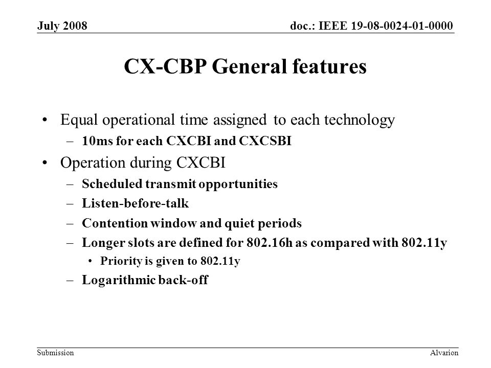 doc.: IEEE Submission July 2008 Alvarion CX-CBP General features Equal operational time assigned to each technology –10ms for each CXCBI and CXCSBI Operation during CXCBI –Scheduled transmit opportunities –Listen-before-talk –Contention window and quiet periods –Longer slots are defined for h as compared with y Priority is given to y –Logarithmic back-off