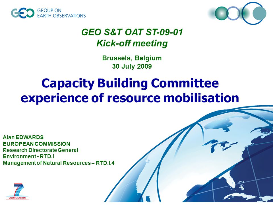 © GEO Secretariat Capacity Building Committee experience of resource mobilisation Alan EDWARDS EUROPEAN COMMISSION Research Directorate General Environment - RTD.I Management of Natural Resources – RTD.I.4 GEO S&T OAT ST Kick-off meeting Brussels, Belgium 30 July 2009