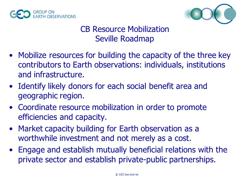 © GEO Secretariat CB Resource Mobilization Seville Roadmap Mobilize resources for building the capacity of the three key contributors to Earth observations: individuals, institutions and infrastructure.
