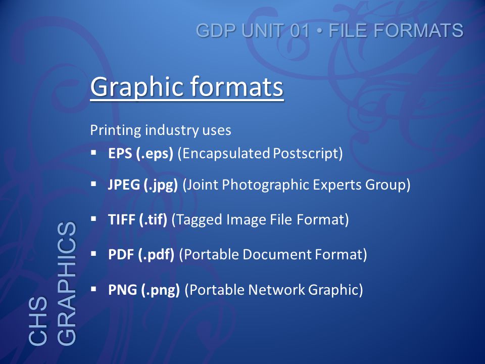 CHS GRAPHICS GDP UNIT 01 FILE FORMATS Graphic formats Printing industry uses  EPS (.eps) (Encapsulated Postscript)  JPEG (.jpg) (Joint Photographic Experts Group)  TIFF (.tif) (Tagged Image File Format)  PDF (.pdf) (Portable Document Format)  PNG (.png) (Portable Network Graphic)