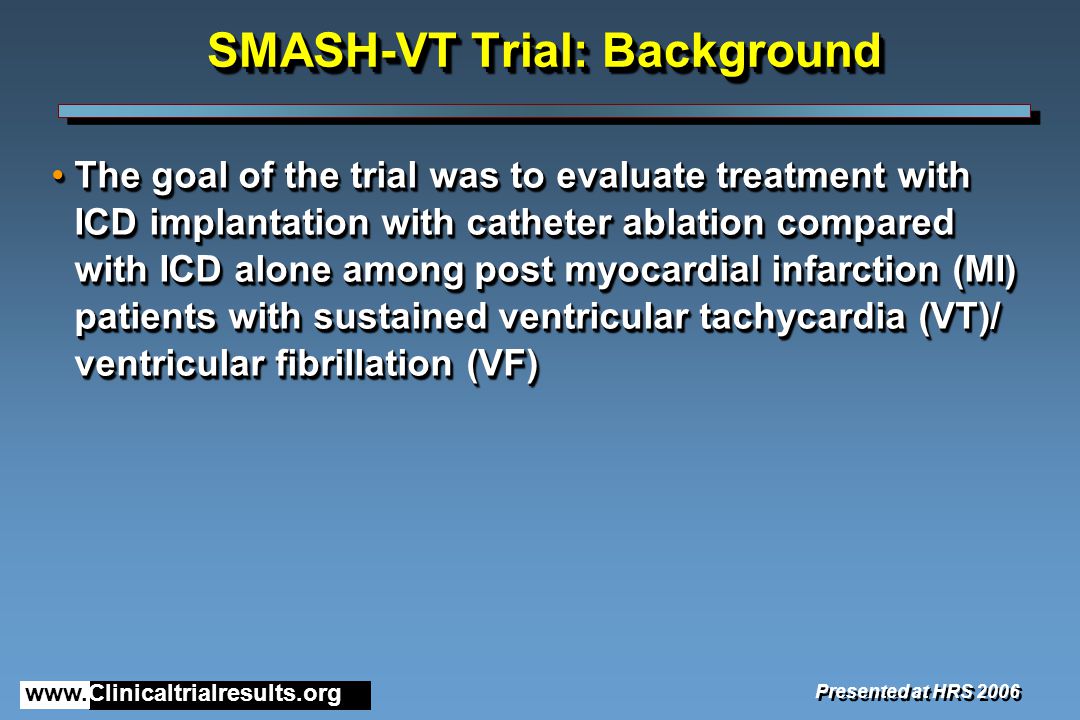 SMASH-VT Trial: Background The goal of the trial was to evaluate treatment with ICD implantation with catheter ablation compared with ICD alone among post myocardial infarction (MI) patients with sustained ventricular tachycardia (VT)/ ventricular fibrillation (VF)The goal of the trial was to evaluate treatment with ICD implantation with catheter ablation compared with ICD alone among post myocardial infarction (MI) patients with sustained ventricular tachycardia (VT)/ ventricular fibrillation (VF) Presented at HRS 2006