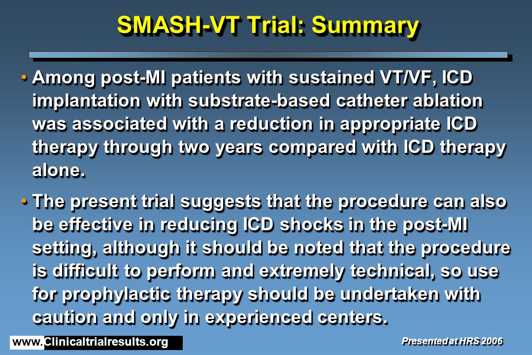 SMASH-VT Trial: Summary Among post-MI patients with sustained VT/VF, ICD implantation with substrate-based catheter ablation was associated with a reduction in appropriate ICD therapy through two years compared with ICD therapy alone.Among post-MI patients with sustained VT/VF, ICD implantation with substrate-based catheter ablation was associated with a reduction in appropriate ICD therapy through two years compared with ICD therapy alone.