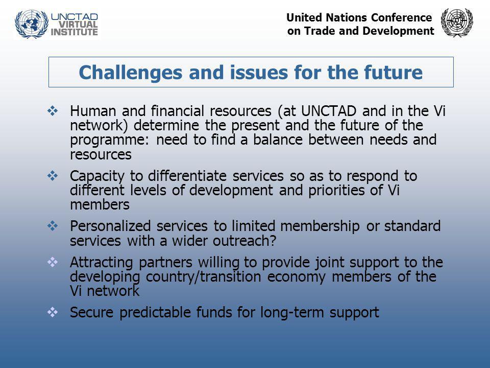 United Nations Conference on Trade and Development Challenges and issues for the future  Human and financial resources (at UNCTAD and in the Vi network) determine the present and the future of the programme: need to find a balance between needs and resources  Capacity to differentiate services so as to respond to different levels of development and priorities of Vi members  Personalized services to limited membership or standard services with a wider outreach.