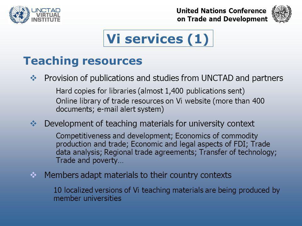 United Nations Conference on Trade and Development Teaching resources  Provision of publications and studies from UNCTAD and partners Hard copies for libraries (almost 1,400 publications sent) Online library of trade resources on Vi website (more than 400 documents;  alert system)  Development of teaching materials for university context Competitiveness and development; Economics of commodity production and trade; Economic and legal aspects of FDI; Trade data analysis; Regional trade agreements; Transfer of technology; Trade and poverty…  Members adapt materials to their country contexts 10 localized versions of Vi teaching materials are being produced by member universities Vi services (1)