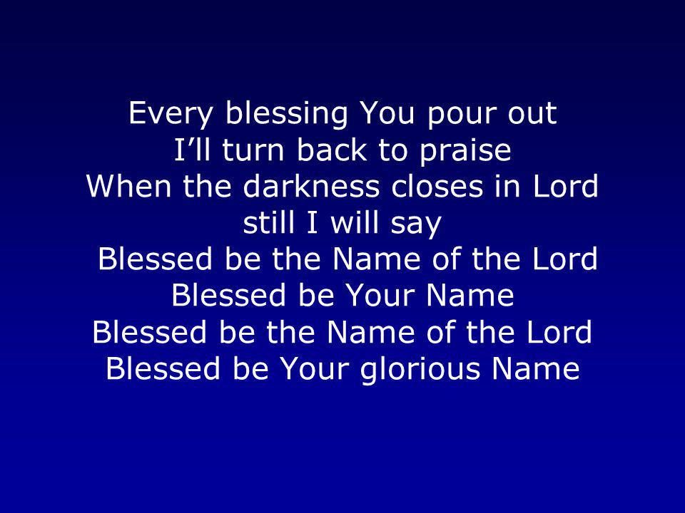Every blessing You pour out I’ll turn back to praise When the darkness closes in Lord still I will say Blessed be the Name of the Lord Blessed be Your Name Blessed be the Name of the Lord Blessed be Your glorious Name