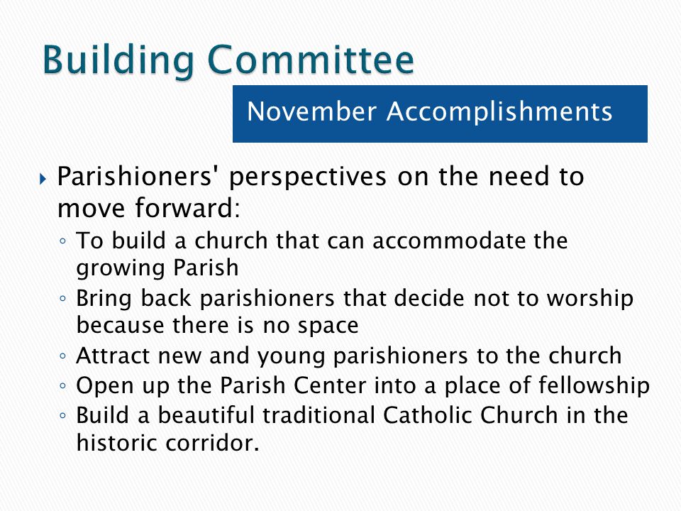 Parishioners perspectives on the need to move forward: ◦ To build a church that can accommodate the growing Parish ◦ Bring back parishioners that decide not to worship because there is no space ◦ Attract new and young parishioners to the church ◦ Open up the Parish Center into a place of fellowship ◦ Build a beautiful traditional Catholic Church in the historic corridor.