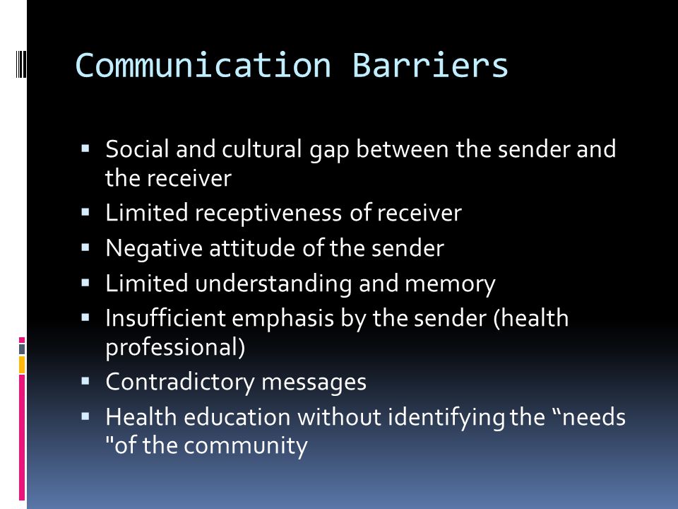 Communication Barriers  Social and cultural gap between the sender and the receiver  Limited receptiveness of receiver  Negative attitude of the sender  Limited understanding and memory  Insufficient emphasis by the sender (health professional)  Contradictory messages  Health education without identifying the needs of the community