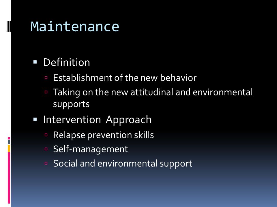 Maintenance  Definition  Establishment of the new behavior  Taking on the new attitudinal and environmental supports  Intervention Approach  Relapse prevention skills  Self-management  Social and environmental support
