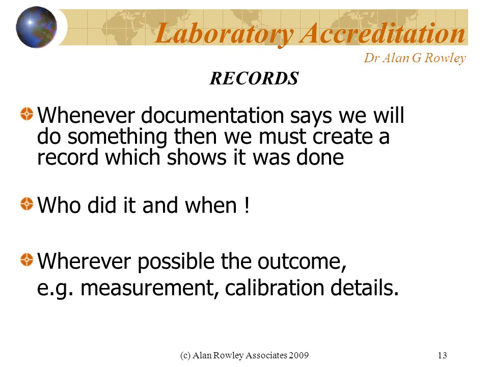 (c) Alan Rowley Associates Laboratory Accreditation Dr Alan G Rowley Whenever documentation says we will do something then we must create a record which shows it was done RECORDS Who did it and when .