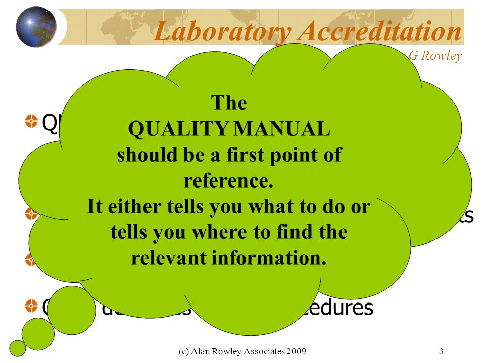 (c) Alan Rowley Associates Laboratory Accreditation Dr Alan G Rowley QUALITY MANUAL-Key Document DOCUMENTATION States quality policy Describes quality management arrangements Assigns responsibilities and authority Often describes quality procedures The QUALITY MANUAL should be a first point of reference.
