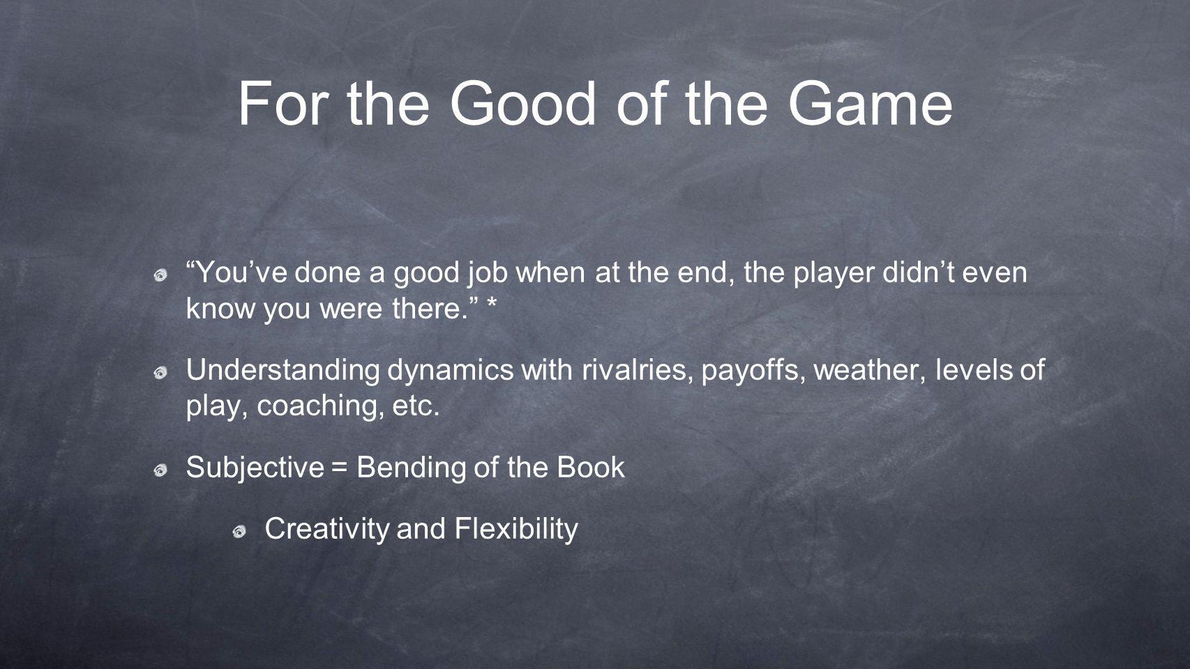 For the Good of the Game You’ve done a good job when at the end, the player didn’t even know you were there. * Understanding dynamics with rivalries, payoffs, weather, levels of play, coaching, etc.