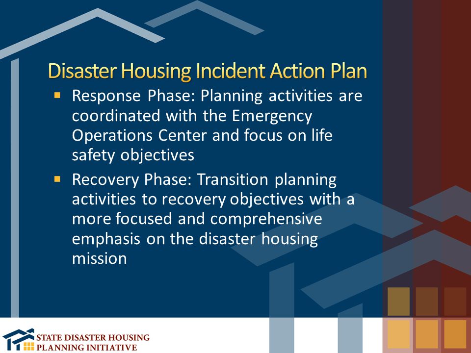 Response Phase: Planning activities are coordinated with the Emergency Operations Center and focus on life safety objectives Recovery Phase: Transition planning activities to recovery objectives with a more focused and comprehensive emphasis on the disaster housing mission