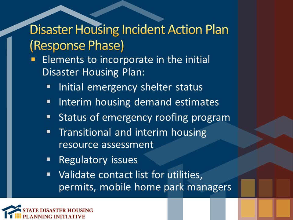 Elements to incorporate in the initial Disaster Housing Plan:  Initial emergency shelter status  Interim housing demand estimates  Status of emergency roofing program  Transitional and interim housing resource assessment  Regulatory issues  Validate contact list for utilities, permits, mobile home park managers