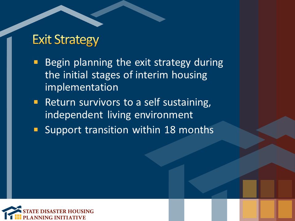 Begin planning the exit strategy during the initial stages of interim housing implementation Return survivors to a self sustaining, independent living environment Support transition within 18 months
