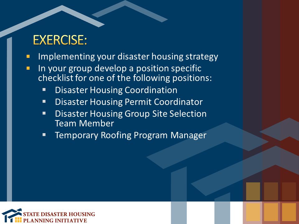 Implementing your disaster housing strategy In your group develop a position specific checklist for one of the following positions:  Disaster Housing Coordination  Disaster Housing Permit Coordinator  Disaster Housing Group Site Selection Team Member  Temporary Roofing Program Manager