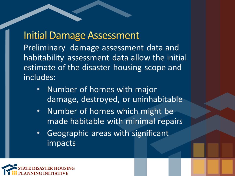 Preliminary damage assessment data and habitability assessment data allow the initial estimate of the disaster housing scope and includes: Number of homes with major damage, destroyed, or uninhabitable Number of homes which might be made habitable with minimal repairs Geographic areas with significant impacts