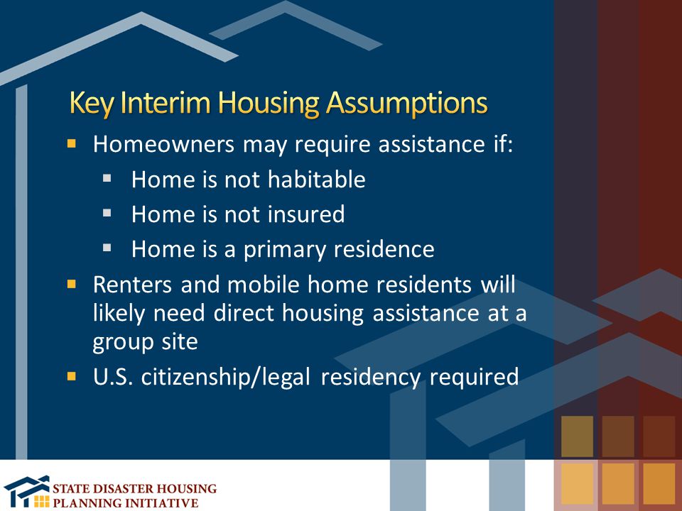 Homeowners may require assistance if:  Home is not habitable  Home is not insured  Home is a primary residence Renters and mobile home residents will likely need direct housing assistance at a group site U.S.