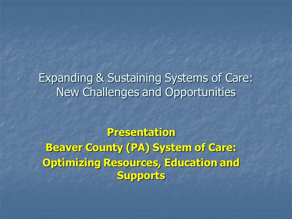 Expanding & Sustaining Systems of Care: New Challenges and Opportunities Presentation Beaver County (PA) System of Care: Optimizing Resources, Education and Supports
