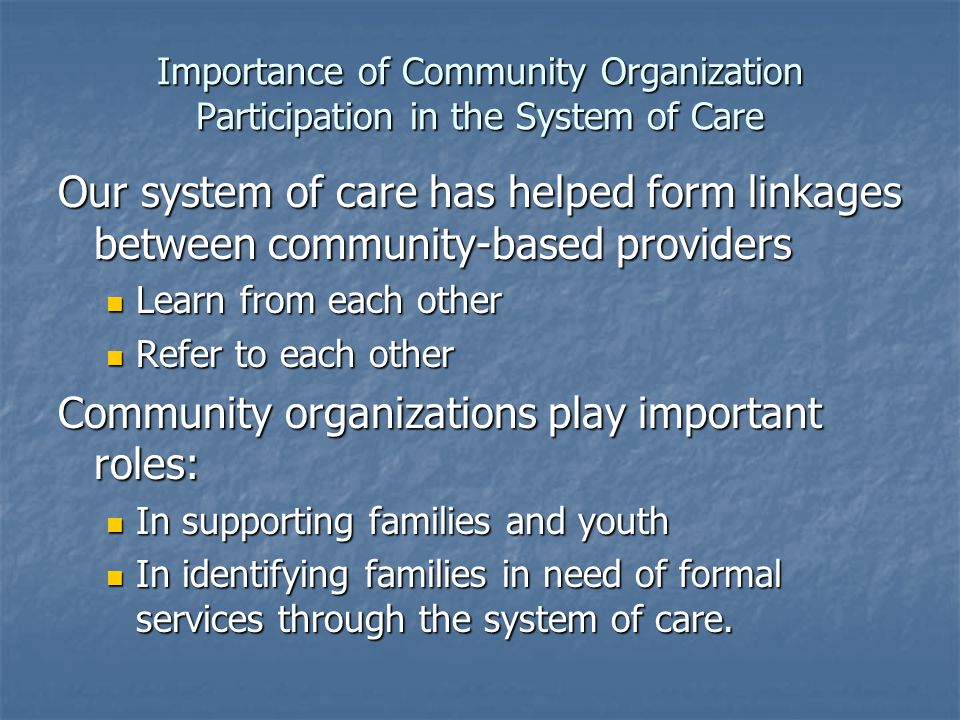 Importance of Community Organization Participation in the System of Care Our system of care has helped form linkages between community-based providers Learn from each other Learn from each other Refer to each other Refer to each other Community organizations play important roles: In supporting families and youth In supporting families and youth In identifying families in need of formal services through the system of care.
