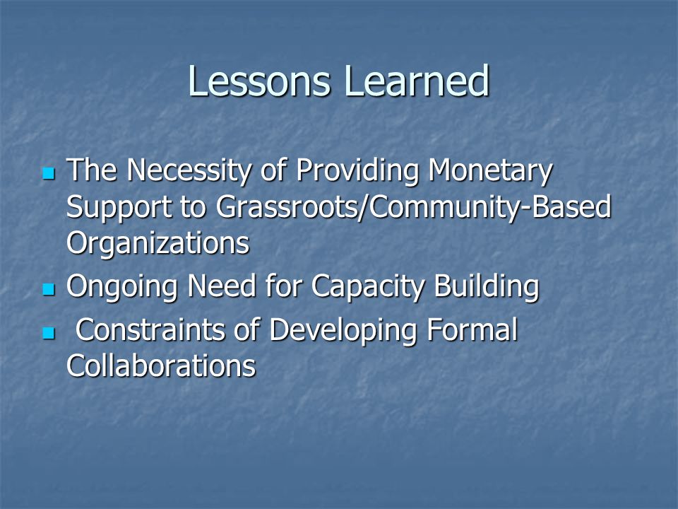 Lessons Learned The Necessity of Providing Monetary Support to Grassroots/Community-Based Organizations The Necessity of Providing Monetary Support to Grassroots/Community-Based Organizations Ongoing Need for Capacity Building Ongoing Need for Capacity Building Constraints of Developing Formal Collaborations Constraints of Developing Formal Collaborations