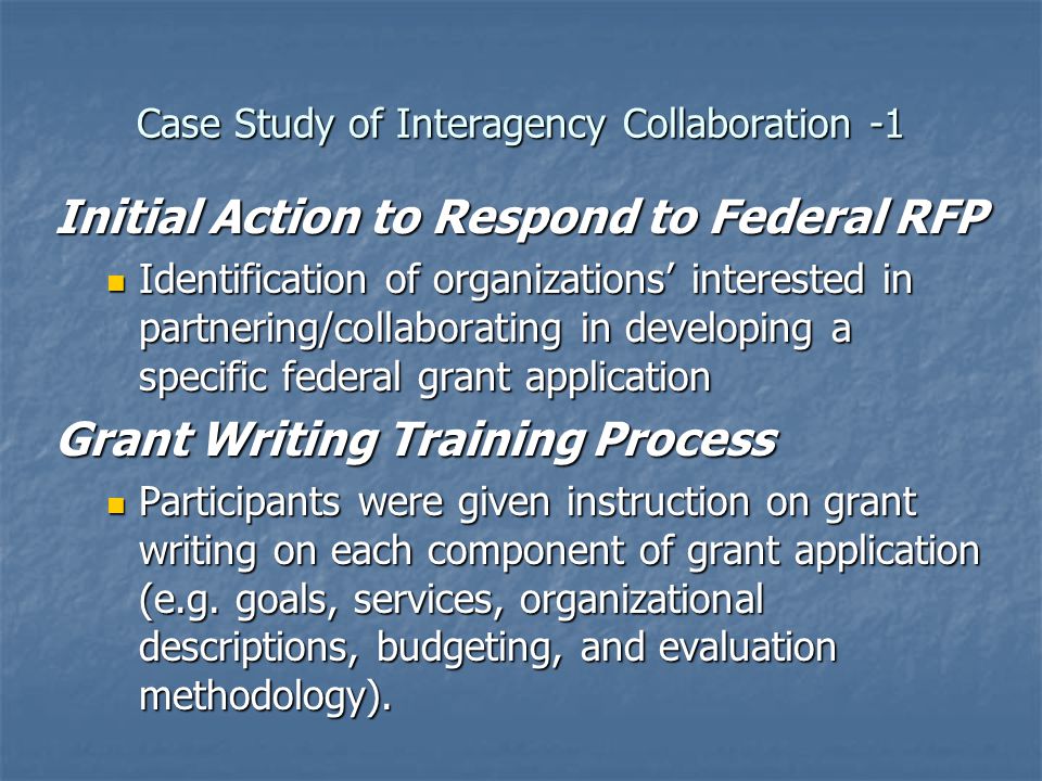 Case Study of Interagency Collaboration -1 Initial Action to Respond to Federal RFP Identification of organizations’ interested in partnering/collaborating in developing a specific federal grant application Identification of organizations’ interested in partnering/collaborating in developing a specific federal grant application Grant Writing Training Process Participants were given instruction on grant writing on each component of grant application (e.g.