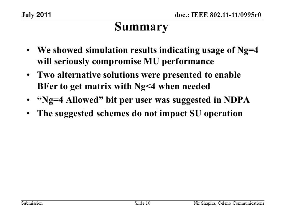 doc.: IEEE /0995r0 Submission July 2011 Nir Shapira, Celeno Communications Summary We showed simulation results indicating usage of Ng=4 will seriously compromise MU performance Two alternative solutions were presented to enable BFer to get matrix with Ng<4 when needed Ng=4 Allowed bit per user was suggested in NDPA The suggested schemes do not impact SU operation Slide 10