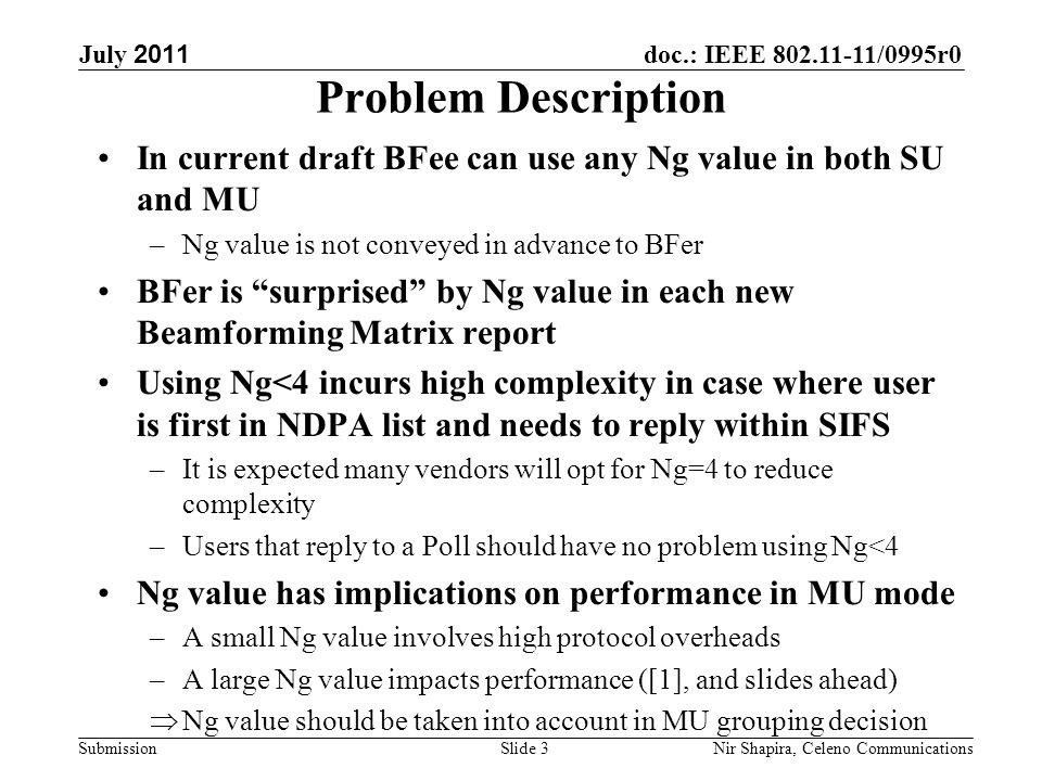 doc.: IEEE /0995r0 Submission July 2011 Nir Shapira, Celeno Communications Problem Description In current draft BFee can use any Ng value in both SU and MU –Ng value is not conveyed in advance to BFer BFer is surprised by Ng value in each new Beamforming Matrix report Using Ng<4 incurs high complexity in case where user is first in NDPA list and needs to reply within SIFS –It is expected many vendors will opt for Ng=4 to reduce complexity –Users that reply to a Poll should have no problem using Ng<4 Ng value has implications on performance in MU mode –A small Ng value involves high protocol overheads –A large Ng value impacts performance ([1], and slides ahead)  Ng value should be taken into account in MU grouping decision Slide 3