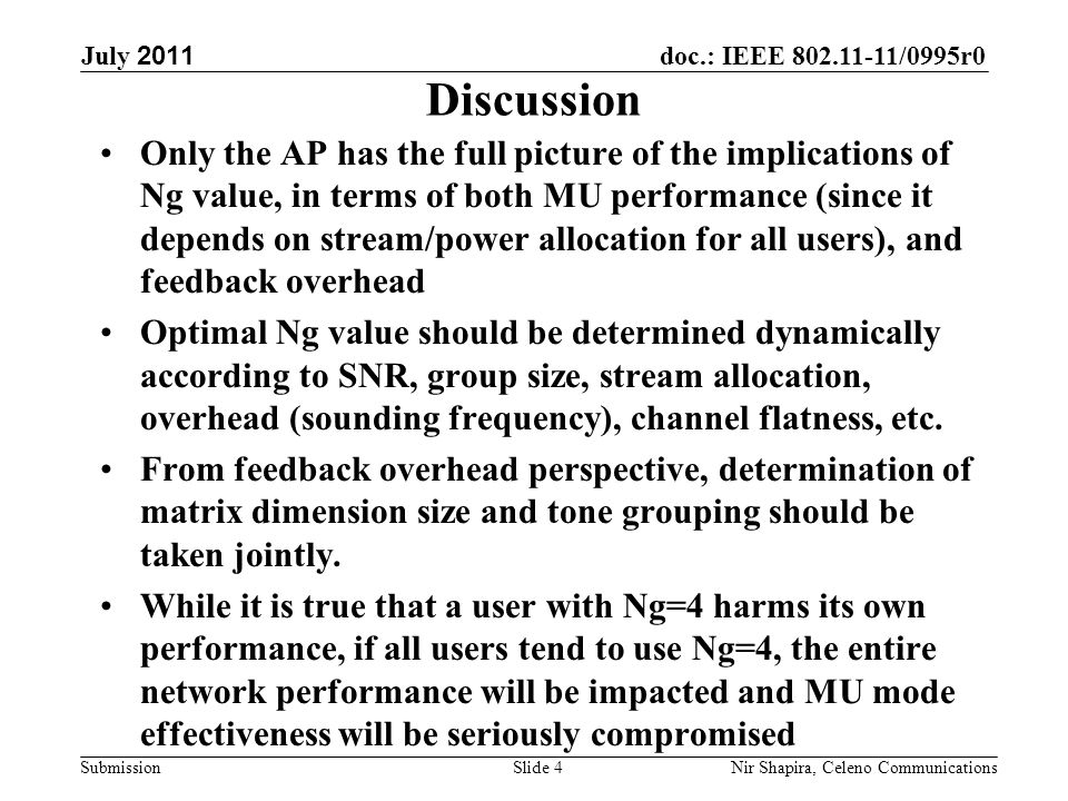 doc.: IEEE /0995r0 Submission July 2011 Nir Shapira, Celeno Communications Discussion Only the AP has the full picture of the implications of Ng value, in terms of both MU performance (since it depends on stream/power allocation for all users), and feedback overhead Optimal Ng value should be determined dynamically according to SNR, group size, stream allocation, overhead (sounding frequency), channel flatness, etc.