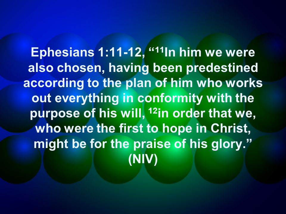 Ephesians 1:11-12, 11 In him we were also chosen, having been predestined according to the plan of him who works out everything in conformity with the purpose of his will, 12 in order that we, who were the first to hope in Christ, might be for the praise of his glory. (NIV)