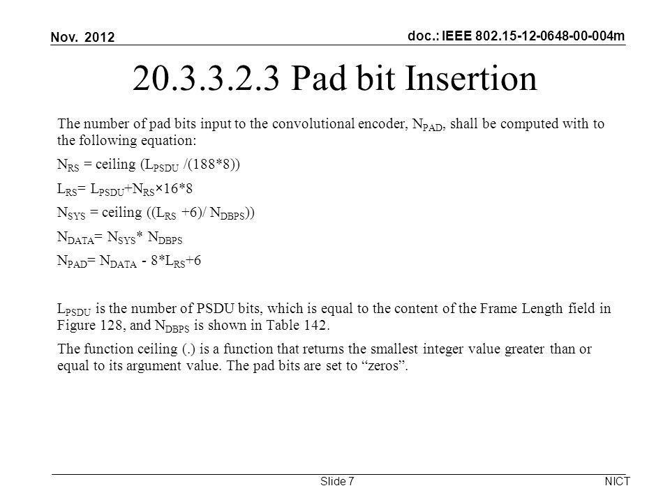 doc.: IEEE m Pad bit Insertion The number of pad bits input to the convolutional encoder, N PAD, shall be computed with to the following equation: N RS = ceiling (L PSDU /(188*8)) L RS = L PSDU +N RS ×16*8 N SYS = ceiling ((L RS +6)/ N DBPS )) N DATA = N SYS * N DBPS N PAD = N DATA - 8*L RS +6 L PSDU is the number of PSDU bits, which is equal to the content of the Frame Length field in Figure 128, and N DBPS is shown in Table 142.