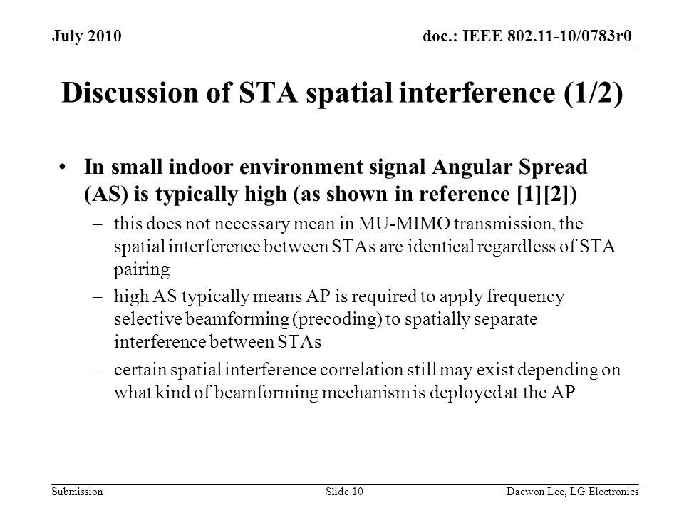 doc.: IEEE /0783r0 Submission Discussion of STA spatial interference (1/2) In small indoor environment signal Angular Spread (AS) is typically high (as shown in reference [1][2]) –this does not necessary mean in MU-MIMO transmission, the spatial interference between STAs are identical regardless of STA pairing –high AS typically means AP is required to apply frequency selective beamforming (precoding) to spatially separate interference between STAs –certain spatial interference correlation still may exist depending on what kind of beamforming mechanism is deployed at the AP July 2010 Daewon Lee, LG ElectronicsSlide 10