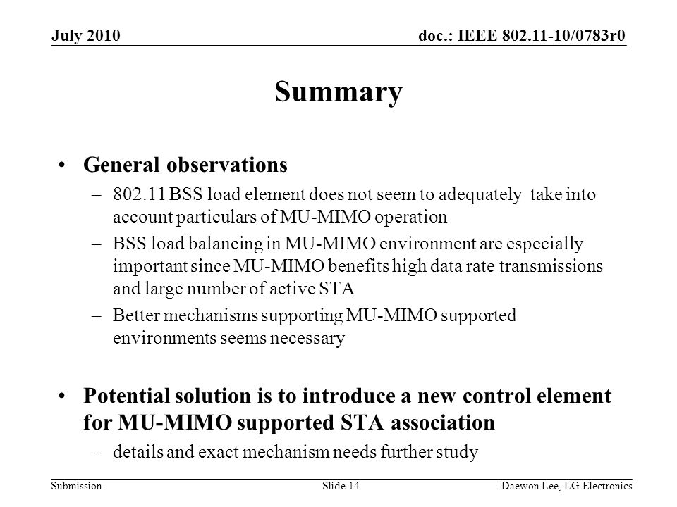 doc.: IEEE /0783r0 Submission Summary General observations – BSS load element does not seem to adequately take into account particulars of MU-MIMO operation –BSS load balancing in MU-MIMO environment are especially important since MU-MIMO benefits high data rate transmissions and large number of active STA –Better mechanisms supporting MU-MIMO supported environments seems necessary Potential solution is to introduce a new control element for MU-MIMO supported STA association –details and exact mechanism needs further study July 2010 Daewon Lee, LG ElectronicsSlide 14