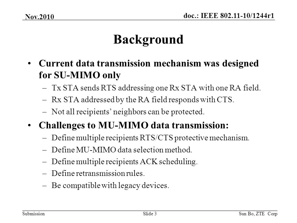 doc.: IEEE /1244r1 Submission Nov.2010 Sun Bo, ZTE CorpSlide 3 Background Current data transmission mechanism was designed for SU-MIMO only –Tx STA sends RTS addressing one Rx STA with one RA field.