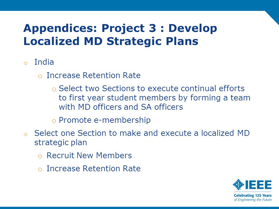 Appendices: Project 3 : Develop Localized MD Strategic Plans o India o Increase Retention Rate o Select two Sections to execute continual efforts to first year student members by forming a team with MD officers and SA officers o Promote e-membership o Select one Section to make and execute a localized MD strategic plan o Recruit New Members o Increase Retention Rate
