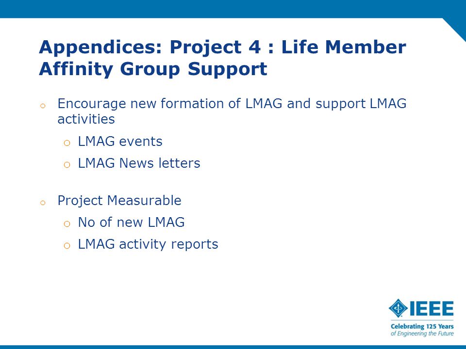 Appendices: Project 4 : Life Member Affinity Group Support o Encourage new formation of LMAG and support LMAG activities o LMAG events o LMAG News letters o Project Measurable o No of new LMAG o LMAG activity reports