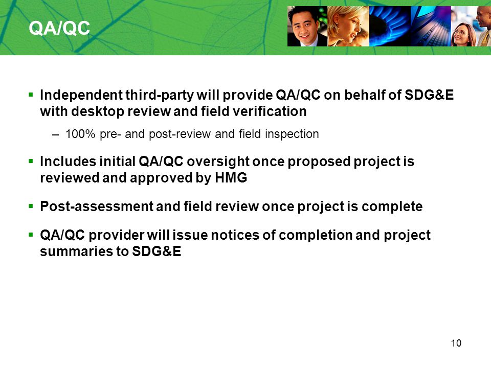 10 QA/QC  Independent third-party will provide QA/QC on behalf of SDG&E with desktop review and field verification –100% pre- and post-review and field inspection  Includes initial QA/QC oversight once proposed project is reviewed and approved by HMG  Post-assessment and field review once project is complete  QA/QC provider will issue notices of completion and project summaries to SDG&E