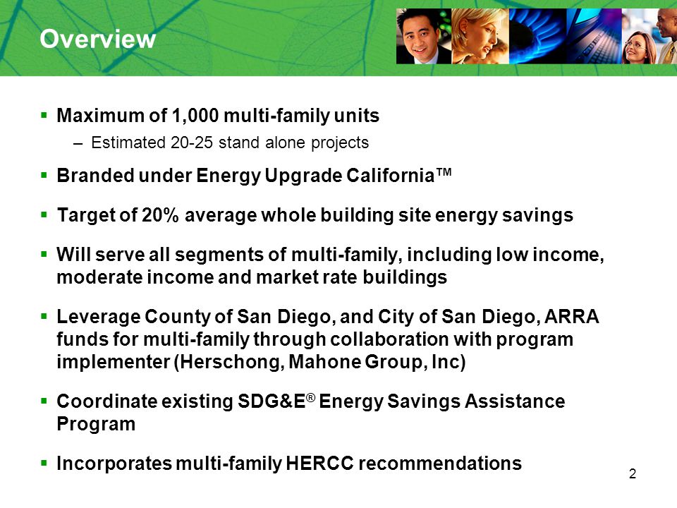 2 Overview  Maximum of 1,000 multi-family units –Estimated stand alone projects  Branded under Energy Upgrade California™  Target of 20% average whole building site energy savings  Will serve all segments of multi-family, including low income, moderate income and market rate buildings  Leverage County of San Diego, and City of San Diego, ARRA funds for multi-family through collaboration with program implementer (Herschong, Mahone Group, Inc)  Coordinate existing SDG&E ® Energy Savings Assistance Program  Incorporates multi-family HERCC recommendations